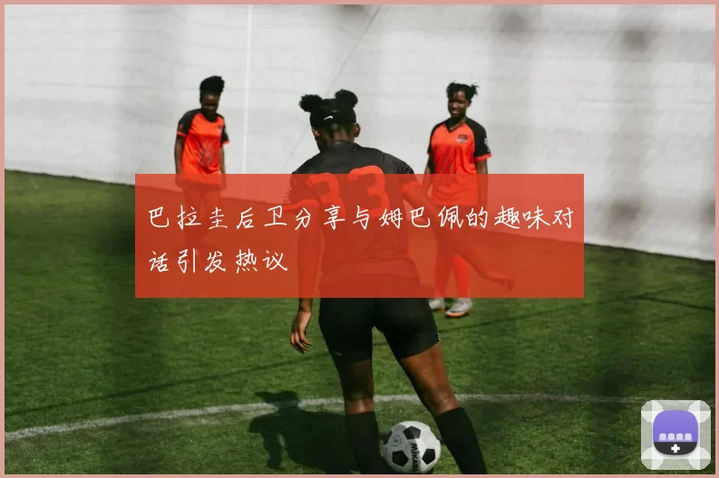 巴拉圭后卫分享与姆巴佩的趣味对话引发热议
