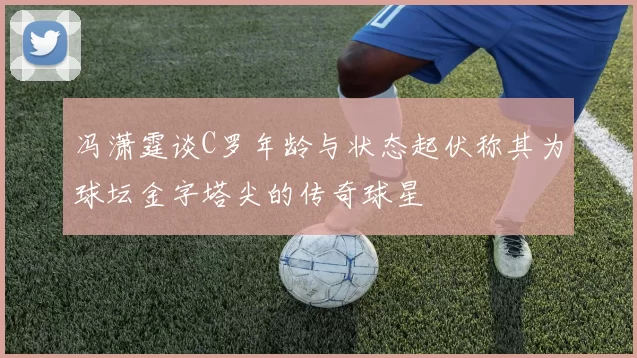 冯潇霆谈C罗年龄与状态起伏称其为球坛金字塔尖的传奇球星