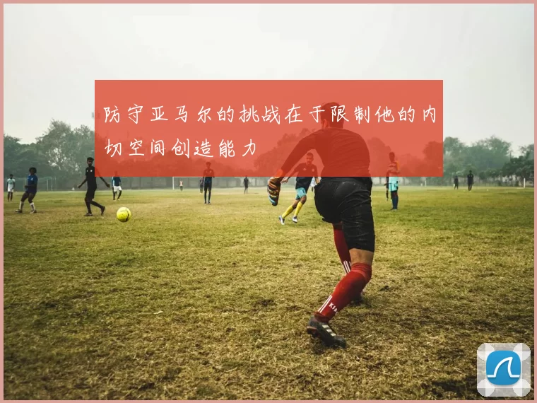 防守亚马尔的挑战在于限制他的内切空间创造能力